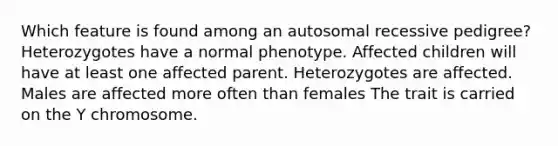 Which feature is found among an autosomal recessive pedigree? Heterozygotes have a normal phenotype. Affected children will have at least one affected parent. Heterozygotes are affected. Males are affected more often than females The trait is carried on the Y chromosome.