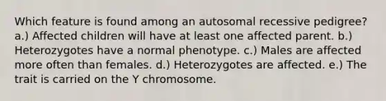 Which feature is found among an autosomal recessive pedigree? a.) Affected children will have at least one affected parent. b.) Heterozygotes have a normal phenotype. c.) Males are affected more often than females. d.) Heterozygotes are affected. e.) The trait is carried on the Y chromosome.