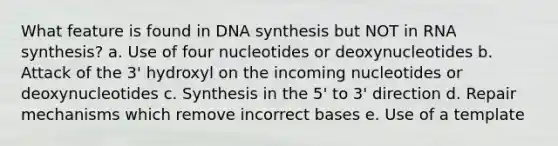 What feature is found in DNA synthesis but NOT in RNA synthesis? a. Use of four nucleotides or deoxynucleotides b. Attack of the 3' hydroxyl on the incoming nucleotides or deoxynucleotides c. Synthesis in the 5' to 3' direction d. Repair mechanisms which remove incorrect bases e. Use of a template