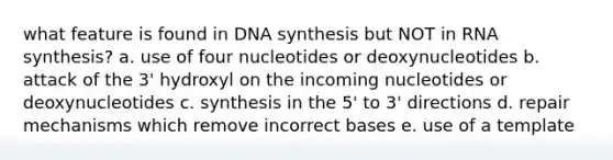 what feature is found in DNA synthesis but NOT in RNA synthesis? a. use of four nucleotides or deoxynucleotides b. attack of the 3' hydroxyl on the incoming nucleotides or deoxynucleotides c. synthesis in the 5' to 3' directions d. repair mechanisms which remove incorrect bases e. use of a template