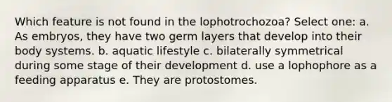 Which feature is not found in the lophotrochozoa? Select one: a. As embryos, they have two germ layers that develop into their body systems. b. aquatic lifestyle c. bilaterally symmetrical during some stage of their development d. use a lophophore as a feeding apparatus e. They are protostomes.