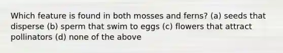 Which feature is found in both mosses and ferns? (a) seeds that disperse (b) sperm that swim to eggs (c) flowers that attract pollinators (d) none of the above