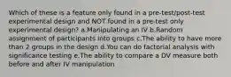 Which of these is a feature only found in a pre-test/post-test experimental design and NOT found in a pre-test only experimental design? a.Manipulating an IV b.Random assignment of participants into groups c.The ability to have more than 2 groups in the design d.You can do factorial analysis with significance testing e.The ability to compare a DV measure both before and after IV manipulation