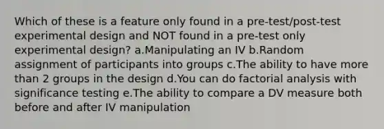 Which of these is a feature only found in a pre-test/post-test experimental design and NOT found in a pre-test only experimental design? a.Manipulating an IV b.Random assignment of participants into groups c.The ability to have more than 2 groups in the design d.You can do factorial analysis with significance testing e.The ability to compare a DV measure both before and after IV manipulation