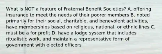 What is NOT a feature of Fraternal Benefit Societies? A. offering insurance to meet the needs of their poorer members B. noted primarily for their social, charitable, and benevolent activities, have memberships based on religious, national, or ethnic lines C. must be a for profit D. have a lodge system that includes ritualistic work, and maintain a representative form of government with elected officers