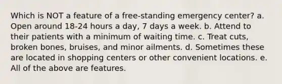 Which is NOT a feature of a free-standing emergency center? a. Open around 18-24 hours a day, 7 days a week. b. Attend to their patients with a minimum of waiting time. c. Treat cuts, broken bones, bruises, and minor ailments. d. Sometimes these are located in shopping centers or other convenient locations. e. All of the above are features.