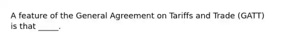 A feature of the General Agreement on Tariffs and Trade (GATT) is that _____.