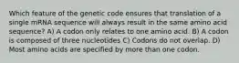 Which feature of the genetic code ensures that translation of a single mRNA sequence will always result in the same amino acid sequence? A) A codon only relates to one amino acid. B) A codon is composed of three nucleotides C) Codons do not overlap. D) Most amino acids are specified by more than one codon.