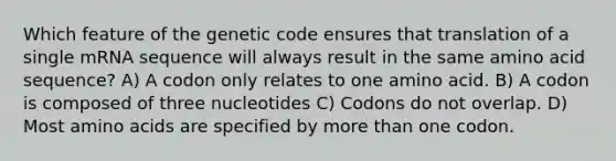 Which feature of the genetic code ensures that translation of a single mRNA sequence will always result in the same amino acid sequence? A) A codon only relates to one amino acid. B) A codon is composed of three nucleotides C) Codons do not overlap. D) Most <a href='https://www.questionai.com/knowledge/k9gb720LCl-amino-acids' class='anchor-knowledge'>amino acids</a> are specified by <a href='https://www.questionai.com/knowledge/keWHlEPx42-more-than' class='anchor-knowledge'>more than</a> one codon.