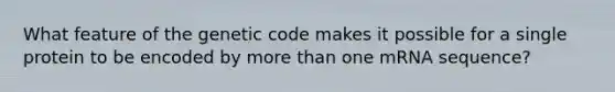 What feature of the genetic code makes it possible for a single protein to be encoded by more than one mRNA sequence?