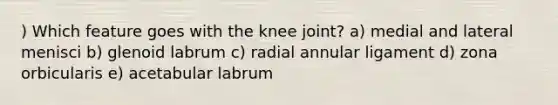 ) Which feature goes with the knee joint? a) medial and lateral menisci b) glenoid labrum c) radial annular ligament d) zona orbicularis e) acetabular labrum