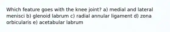 Which feature goes with the knee joint? a) medial and lateral menisci b) glenoid labrum c) radial annular ligament d) zona orbicularis e) acetabular labrum