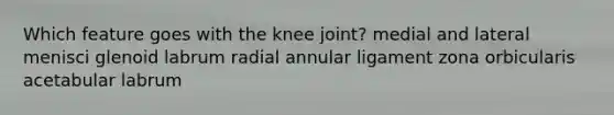 Which feature goes with the knee joint? medial and lateral menisci glenoid labrum radial annular ligament zona orbicularis acetabular labrum