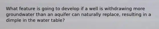 What feature is going to develop if a well is withdrawing more groundwater than an aquifer can naturally replace, resulting in a dimple in the water table?