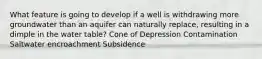 What feature is going to develop if a well is withdrawing more groundwater than an aquifer can naturally replace, resulting in a dimple in the water table? Cone of Depression Contamination Saltwater encroachment Subsidence