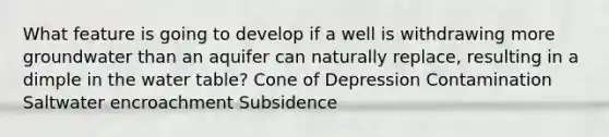 What feature is going to develop if a well is withdrawing more groundwater than an aquifer can naturally replace, resulting in a dimple in the water table? Cone of Depression Contamination Saltwater encroachment Subsidence