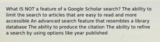 What IS NOT a feature of a Google Scholar search? The ability to limit the search to articles that are easy to read and more accessible An advanced search feature that resembles a library database The ability to produce the citation The ability to refine a search by using options like year published