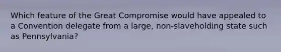 Which feature of the Great Compromise would have appealed to a Convention delegate from a large, non-slaveholding state such as Pennsylvania?