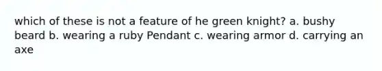 which of these is not a feature of he green knight? a. bushy beard b. wearing a ruby Pendant c. wearing armor d. carrying an axe