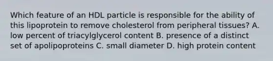 Which feature of an HDL particle is responsible for the ability of this lipoprotein to remove cholesterol from peripheral tissues? A. low percent of triacylglycerol content B. presence of a distinct set of apolipoproteins C. small diameter D. high protein content