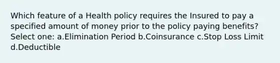 Which feature of a Health policy requires the Insured to pay a specified amount of money prior to the policy paying benefits? Select one: a.Elimination Period b.Coinsurance c.Stop Loss Limit d.Deductible