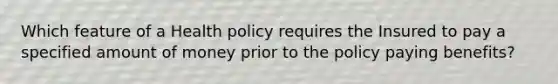 Which feature of a Health policy requires the Insured to pay a specified amount of money prior to the policy paying benefits?