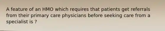 A feature of an HMO which requires that patients get referrals from their primary care physicians before seeking care from a specialist is ?