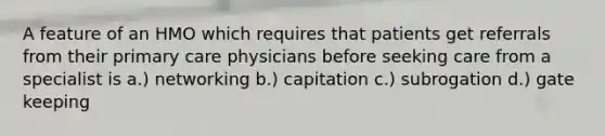 A feature of an HMO which requires that patients get referrals from their primary care physicians before seeking care from a specialist is a.) networking b.) capitation c.) subrogation d.) gate keeping