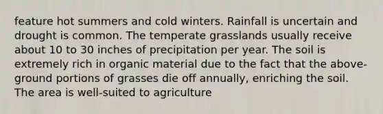 feature hot summers and cold winters. Rainfall is uncertain and drought is common. The temperate grasslands usually receive about 10 to 30 inches of precipitation per year. The soil is extremely rich in organic material due to the fact that the above-ground portions of grasses die off annually, enriching the soil. The area is well-suited to agriculture