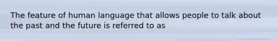 The feature of human language that allows people to talk about the past and the future is referred to as