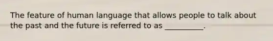 The feature of human language that allows people to talk about the past and the future is referred to as __________.