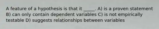 A feature of a hypothesis is that it _____. A) is a proven statement B) can only contain dependent variables C) is not empirically testable D) suggests relationships between variables