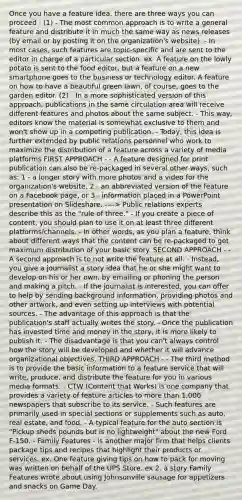 Once you have a feature idea, there are three ways you can proceed : (1) - The most common approach is to write a general feature and distribute it in much the same way as news releases (by email or by posting it on the organization's website). - In most cases, such features are topic-specific and are sent to the editor in charge of a particular section. ex. A feature on the lowly potato is sent to the food editor, but a feature on a new smartphone goes to the business or technology editor. A feature on how to have a beautiful green lawn, of course, goes to the garden editor. (2) - In a more sophisticated version of this approach, publications in the same circulation area will receive different features and photos about the same subject. - This way, editors know the material is somewhat exclusive to them and won't show up in a competing publication. - Today, this idea is further extended by public relations personnel who work to maximize the distribution of a feature across a variety of media platforms FIRST APPROACH - - A feature designed for print publication can also be re-packaged in several other ways, such as: 1 - a longer story with more photos and a video for the organization's website, 2 - an abbreviated version of the feature on a Facebook page, or 3 - information placed in a PowerPoint presentation on Slideshare. ----> Public relations experts describe this as the "rule of three." - If you create a piece of content, you should plan to use it on at least three different platforms/channels. - In other words, as you plan a feature, think about different ways that the content can be re-packaged to get maximum distribution of your basic story. SECOND APPROACH - - A second approach is to not write the feature at all. - Instead, you give a journalist a story idea that he or she might want to develop on his or her own, by emailing or phoning the person and making a pitch. - If the journalist is interested, you can offer to help by sending background information, providing photos and other artwork, and even setting up interviews with potential sources. - The advantage of this approach is that the publication's staff actually writes the story. - Once the publication has invested time and money in the story, it is more likely to publish it. - The disadvantage is that you can't always control how the story will be developed and whether it will advance organizational objectives. THIRD APPROACH - - The third method is to provide the basic information to a feature service that will write, produce, and distribute the feature for you in various media formats. - CTW (Content that Works) is one company that provides a variety of feature articles to more than 1,000 newspapers that subscribe to its service. - Such features are primarily used in special sections or supplements such as auto, real estate, and food. - A typical feature for the auto section is "Pickup sheds pounds but is no lightweight" about the new Ford F-150. - Family Features - is another major firm that helps clients package tips and recipes that highlight their products or services. ex. One feature giving tips on how to pack for moving was written on behalf of the UPS Store. ex 2. a story Family Features wrote about using Johnsonville sausage for appetizers and snacks on Game Day.