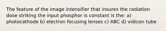 The feature of the image intensifier that insures the radiation dose striking the input phosphor is constant is the: a) photocathode b) electron focusing lenses c) ABC d) vidicon tube