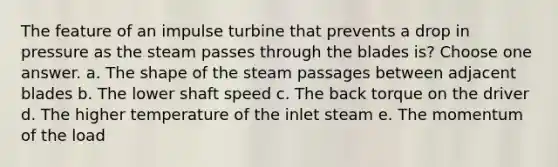 The feature of an impulse turbine that prevents a drop in pressure as the steam passes through the blades is? Choose one answer. a. The shape of the steam passages between adjacent blades b. The lower shaft speed c. The back torque on the driver d. The higher temperature of the inlet steam e. The momentum of the load