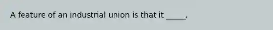 A feature of an industrial union is that it _____.
