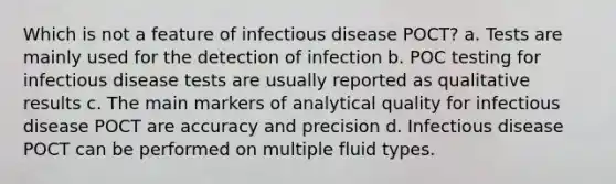 Which is not a feature of infectious disease POCT? a. Tests are mainly used for the detection of infection b. POC testing for infectious disease tests are usually reported as qualitative results c. The main markers of analytical quality for infectious disease POCT are accuracy and precision d. Infectious disease POCT can be performed on multiple fluid types.