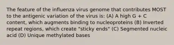 The feature of the influenza virus genome that contributes MOST to the antigenic variation of the virus is: (A) A high G + C content, which augments binding to nucleoproteins (B) Inverted repeat regions, which create "sticky ends" (C) Segmented nucleic acid (D) Unique methylated bases