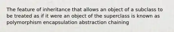 The feature of inheritance that allows an object of a subclass to be treated as if it were an object of the superclass is known as polymorphism encapsulation abstraction chaining