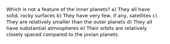 Which is not a feature of the inner planets? a) They all have solid, rocky surfaces b) They have very few, if any, satellites c) They are relatively smaller than the outer planets d) They all have substantial atmospheres e) Their orbits are relatively closely spaced compared to the jovian planets