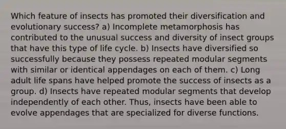 Which feature of insects has promoted their diversification and evolutionary success? a) Incomplete metamorphosis has contributed to the unusual success and diversity of insect groups that have this type of life cycle. b) Insects have diversified so successfully because they possess repeated modular segments with similar or identical appendages on each of them. c) Long adult life spans have helped promote the success of insects as a group. d) Insects have repeated modular segments that develop independently of each other. Thus, insects have been able to evolve appendages that are specialized for diverse functions.