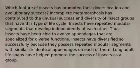 Which feature of insects has promoted their diversification and evolutionary success? Incomplete metamorphosis has contributed to the unusual success and diversity of insect groups that have this type of life cycle. Insects have repeated modular segments that develop independently of each other. Thus, insects have been able to evolve appendages that are specialized for diverse functions. Insects have diversified so successfully because they possess repeated modular segments with similar or identical appendages on each of them. Long adult life spans have helped promote the success of insects as a group.