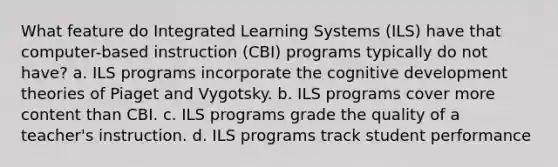 What feature do Integrated Learning Systems (ILS) have that computer-based instruction (CBI) programs typically do not have? a. ILS programs incorporate the cognitive development theories of Piaget and Vygotsky. b. ILS programs cover more content than CBI. c. ILS programs grade the quality of a teacher's instruction. d. ILS programs track student performance