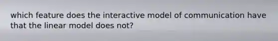 which feature does the interactive model of communication have that the linear model does not?