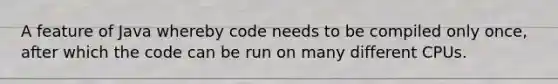 A feature of Java whereby code needs to be compiled only once, after which the code can be run on many different CPUs.