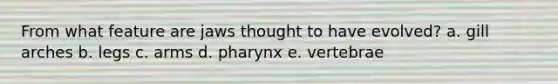 From what feature are jaws thought to have evolved? a. ​gill arches b. ​legs c. ​arms d. ​pharynx e. ​vertebrae