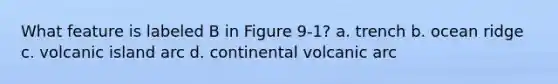 What feature is labeled B in Figure 9-1? a. trench b. ocean ridge c. volcanic island arc d. continental volcanic arc