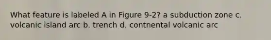 What feature is labeled A in Figure 9-2? a subduction zone c. volcanic island arc b. trench d. contnental volcanic arc