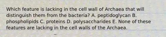 Which feature is lacking in the cell wall of Archaea that will distinguish them from the bacteria? A. peptidoglycan B. phospholipids C. proteins D. polysaccharides E. None of these features are lacking in the cell walls of the Archaea.