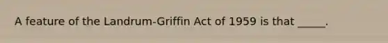 A feature of the Landrum-Griffin Act of 1959 is that _____.